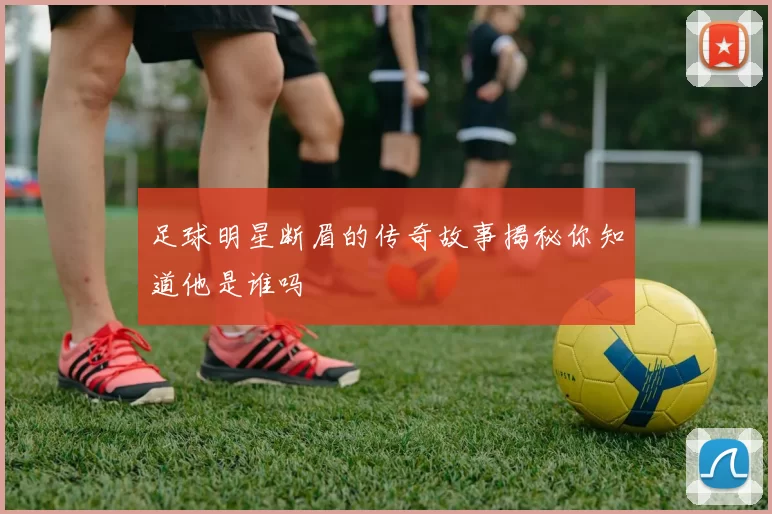 足球明星断眉的传奇故事揭秘你知道他是谁吗