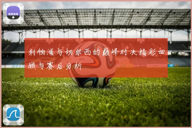 利物浦与切尔西的巅峰对决精彩回顾与赛后分析