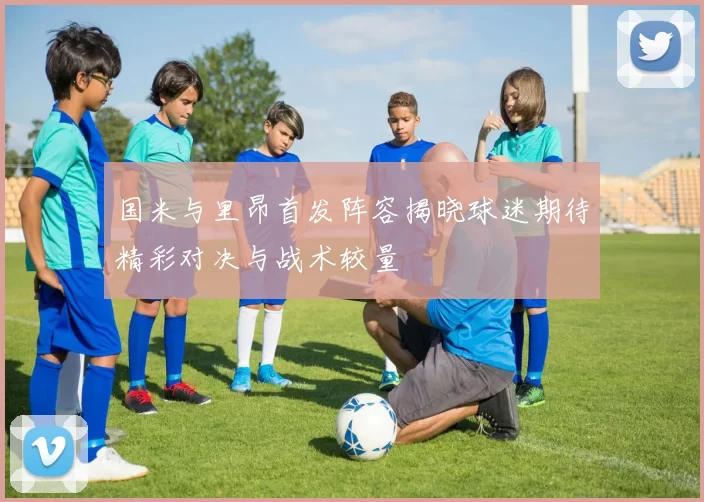 国米与里昂首发阵容揭晓球迷期待精彩对决与战术较量