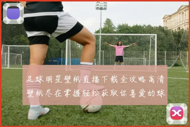 足球明星壁纸直播下载全攻略高清壁纸尽在掌握轻松获取你喜爱的球星图片