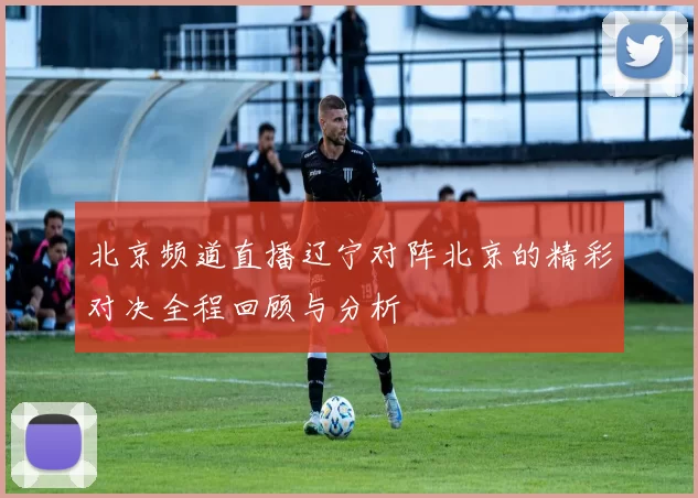 北京频道直播辽宁对阵北京的精彩对决全程回顾与分析
