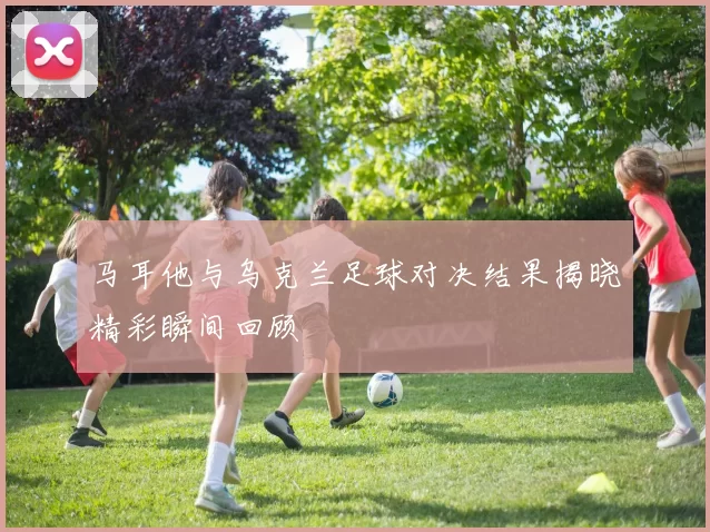 马耳他与乌克兰足球对决结果揭晓精彩瞬间回顾