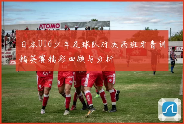 日本U16少年足球队对决西班牙青训精英赛精彩回顾与分析