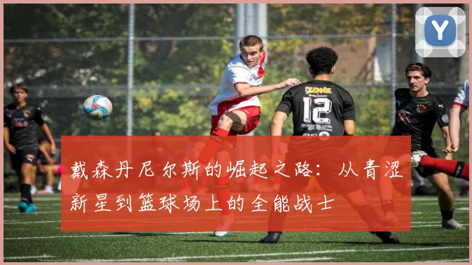 戴森丹尼尔斯的崛起之路：从青涩新星到篮球场上的全能战士