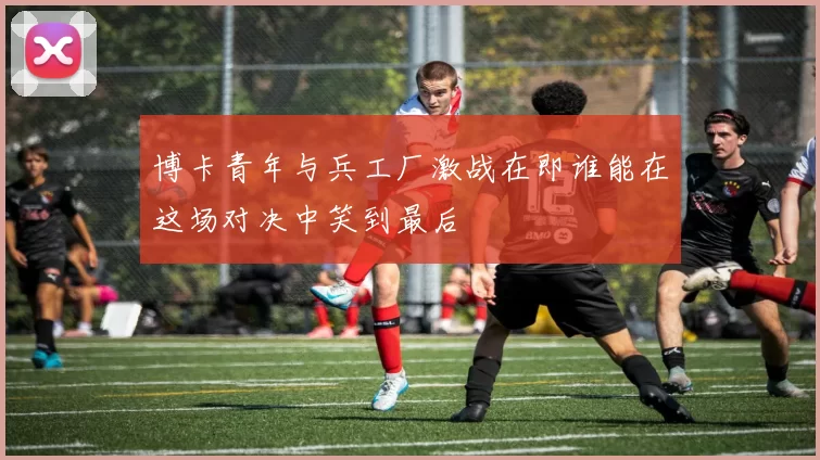 博卡青年与兵工厂激战在即谁能在这场对决中笑到最后